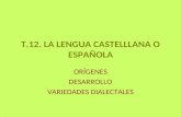 T.12. LA LENGUA CASTELLLANA O ESPAÑOLA ORÍGENES DESARROLLO VARIEDADES DIALECTALES.