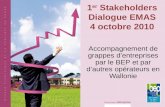 1 er Stakeholders Dialogue EMAS 4 octobre 2010 Accompagnement de grappes dentreprises par le BEP et par dautres opérateurs en Wallonie.