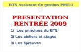 1 PRESENTATION RENTRÉE 2009 BTS Assistant de gestion PME-I 1/ Les principes du BTS 2/ Les ateliers et stages 3/ Les épreuves.