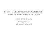 L ARTE DEL BANCHIERE CENTRALE NELLE CRISI DI IERI E DI OGGI LUISS-GUIDO CARLI 9 maggio 2013 Alessandro Roselli.
