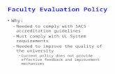 Faculty Evaluation Policy Why: – Needed to comply with SACS accreditation guidelines – Must comply with UL System requirements – Needed to improve the.