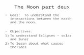 The Moon part deux Goal: To understand the interactions between the earth and the moon. Objectives: 1)To understand Eclipses – solar and lunar 2)To learn.