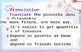 Translate the proverbs about friendship. 1. 多个朋友多条路。 2. 千金易得, 一友难求。 3. 在家靠父母，出门靠朋友。 Translation One more friend, one more