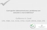 Corrupción latinoamericana: problema con solución o mal endémico? Guillermo H. Casal CPA, MBA, CIA, CCSA, CFSA, CGAP, CRMA, CISA, CFE.