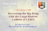 Recreating the Big Bang with the Large Hadron Collider at CERN Dr David Evans The University of Birmingham 24 th February 2009.