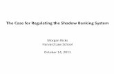Case Regulating the Shadow Banking System · The Case for Regulating the Shadow Banking System. Morgan Ricks. Harvard Law School. October 14, 2011. ... outside the depository banking
